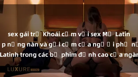 sex gái trẻ Khoái cảm với sex Mỹ Latinh: Đánh thức vẻ đẹp nồng nàn và gợi cảm của người phụ nữ Latinh trong các bộ phim đỉnh cao của ngành công nghiệp giải trí.