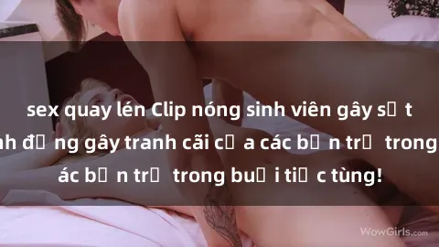 sex quay lén Clip nóng sinh viên gây sốt: Cận cảnh hành động gây tranh cãi của các bạn trẻ trong buổi tiệc tùng!