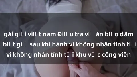 gái gọi việt nam Điều tra vụ án bạo dâm sex: Nghi can bị bắt giữ sau khi hành vi không nhân tính tại khu vực công viên