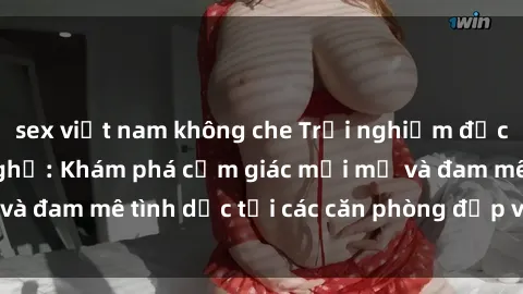 sex việt nam không che Trải nghiệm độc đáo tại sex nhà nghỉ: Khám phá cảm giác mới mẻ và đam mê tình dục tại các căn phòng đẹp và tiện nghi!