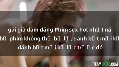 gái già dâm đãng Phim sex hot nhất năm  Top những bộ phim không thể bỏ lỡ, đánh bật mọi kỷ lục trước đó