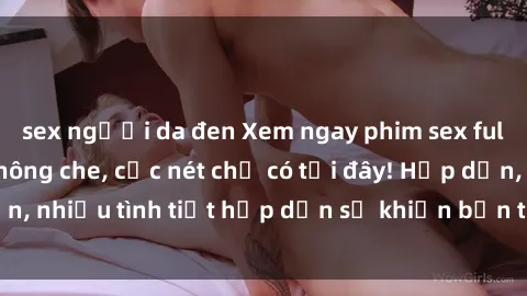sex người da đen Xem ngay phim sex full HD đỉnh cao, không che, cực nét chỉ có tại đây! Hấp dẫn, nhiều tình tiết hấp dẫn sẽ khiến bạn thỏa mãn đắm say.