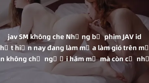jav SM không che Những bộ phim JAV idol không che hot nhất hiện nay đang làm mưa làm gió trên mạng, hấp dẫn không chỉ người hâm mộ mà còn cả những ai mới tìm hiểu về thể loại này!