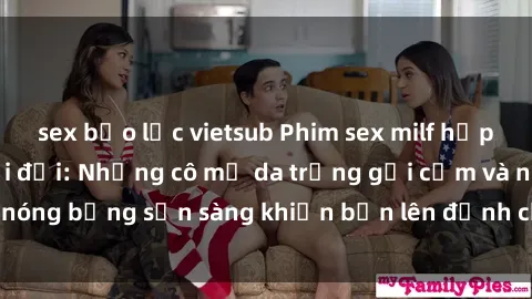 sex bạo lực vietsub Phim sex milf hấp dẫn nhất mọi thời đại: Những cô mẹ da trắng gợi cảm và nóng bỏng sẵn sàng khiến bạn lên đỉnh chỉ trong chớp mắt!