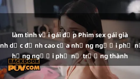 làm tình với gái đẹp Phim sex gái già: Trải nghiệm tình dục đỉnh cao của những người phụ nữ trưởng thành