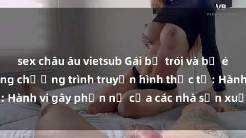 sex châu âu vietsub Gái bị trói và bị ép buộc làm tình trong chương trình truyền hình thực tế: Hành vi gây phẫn nộ của các nhà sản xuất và người xem.