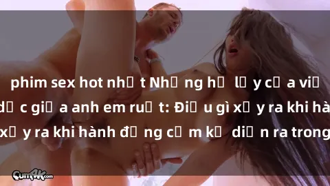phim sex hot nhất Những hệ lụy của việc có quan hệ tình dục giữa anh em ruột: Điều gì xảy ra khi hành động cấm kỵ diễn ra trong gia đình?