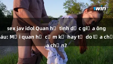 sex jav idol Quan hệ tình dục giữa ông cháu: Mối quan hệ cấm kỵ hay tự do lựa chọn?