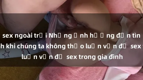 sex ngoài trời Những ảnh hưởng đến tình cảm gia đình khi chúng ta không thảo luận vấn đề sex trong gia đình
