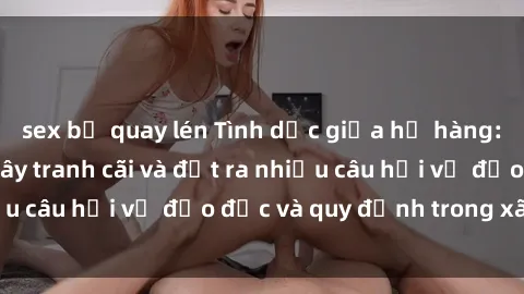 sex bị quay lén Tình dục giữa họ hàng: Những sự kiện gây tranh cãi và đặt ra nhiều câu hỏi về đạo đức và quy định trong xã hội.