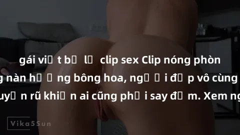 gái việt bị lộ clip sex Clip nóng phòng tắm: Hít thở nồng nàn hương bông hoa, người đẹp vô cùng gợi cảm và quyến rũ khiến ai cũng phải say đắm. Xem ngay để trải nghiệm điều đặc biệt!