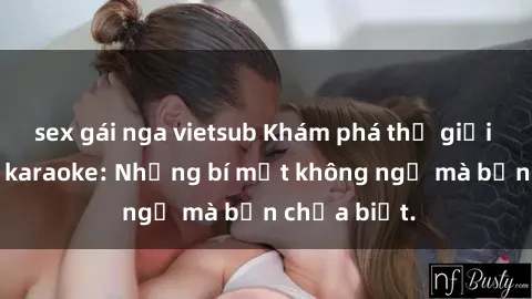 sex gái nga vietsub Khám phá thế giới sex ở quán karaoke: Những bí mật không ngờ mà bạn chưa biết.