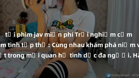 tải phim jav miễn phí Trải nghiệm cảm xúc mới mẻ với làm tình tập thể: Cùng nhau khám phá niềm vui và sự mãnh liệt trong mối quan hệ tình dục đa người. Hãy thử ngay để biết cảm giác thú vị này!