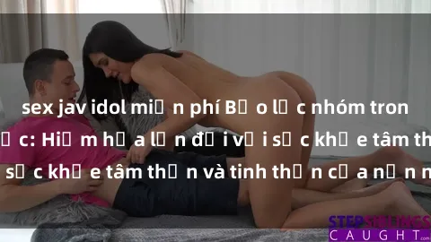 sex jav idol miễn phí Bạo lực nhóm trong các hành vi tình dục: Hiểm họa lớn đối với sức khỏe tâm thần và tinh thần của nạn nhân.