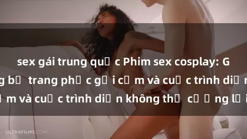 sex gái trung quốc Phim sex cosplay: Giấc mơ  cùng những bộ trang phục gợi cảm và cuộc trình diễn không thể cưỡng lại!