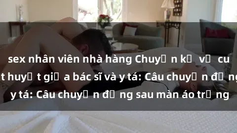 sex nhân viên nhà hàng Chuyện kể về cuộc tình đầy nhiệt huyết giữa bác sĩ và y tá: Câu chuyện đằng sau màn áo trắng