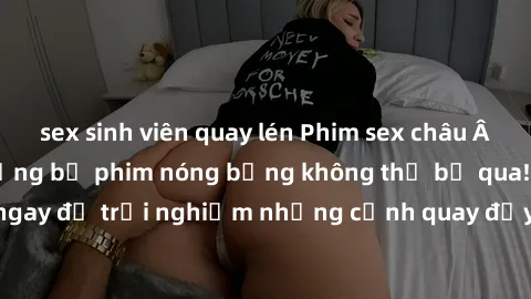 sex sinh viên quay lén Phim sex châu Âu đỉnh cao: Top những bộ phim nóng bỏng không thể bỏ qua! Xem ngay để trải nghiệm những cảnh quay đầy kích thích và cuồng nhiệt.