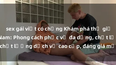 sex gái việt có chồng Khám phá thế giới của gái gọi Việt Nam: Phong cách phục vụ đa dạng, chất lượng dịch vụ cao cấp, đáng giá mọi khoản chi phí