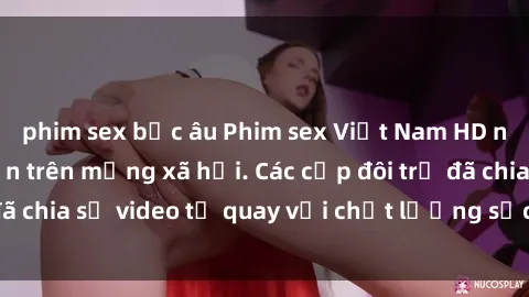 phim sex bắc âu Phim sex Việt Nam HD ngày càng phổ biến trên mạng xã hội. Các cặp đôi trẻ đã chia sẻ video tự quay với chất lượng sắc nét, gợi cảm.