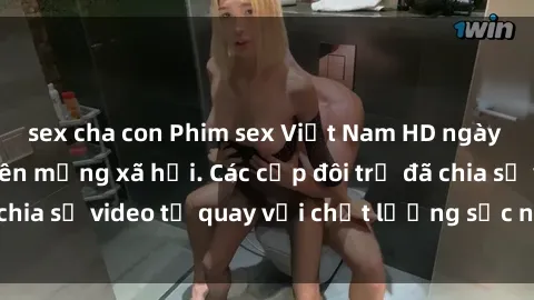 sex cha con Phim sex Việt Nam HD ngày càng phổ biến trên mạng xã hội. Các cặp đôi trẻ đã chia sẻ video tự quay với chất lượng sắc nét, gợi cảm.