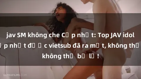 jav SM không che Cập nhật: Top JAV idol xinh đẹp nhất được vietsub đã ra mắt, không thể bỏ lỡ!