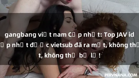 gangbang việt nam Cập nhật: Top JAV idol xinh đẹp nhất được vietsub đã ra mắt, không thể bỏ lỡ!