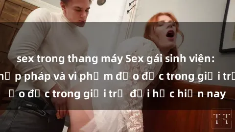 sex trong thang máy Sex gái sinh viên: Hành vi gấu không hợp pháp và vi phạm đạo đức trong giới trẻ đại học hiện nay