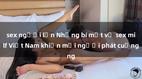 sex người lớn Những bí mật về sex milf Việt Nam khiến mọi người phát cuồng