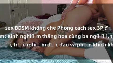 sex BDSM không che Phong cách sex 3P độc đáo tại Việt Nam: Kinh nghiệm thăng hoa cùng ba người, trải nghiệm độc đáo và phấn khích không thể bỏ lỡ!