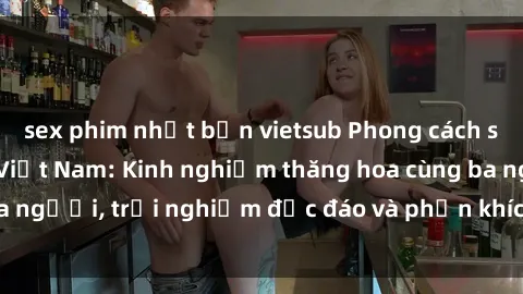 sex phim nhật bản vietsub Phong cách sex 3P độc đáo tại Việt Nam: Kinh nghiệm thăng hoa cùng ba người, trải nghiệm độc đáo và phấn khích không thể bỏ lỡ!