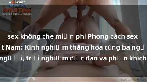 sex không che miễn phí Phong cách sex 3P độc đáo tại Việt Nam: Kinh nghiệm thăng hoa cùng ba người, trải nghiệm độc đáo và phấn khích không thể bỏ lỡ!