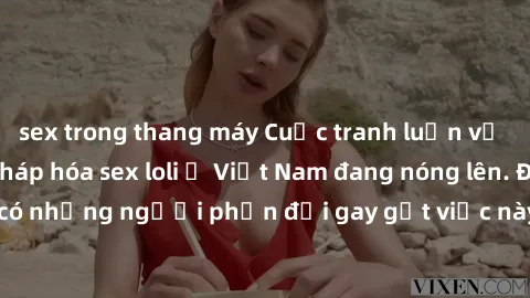 sex trong thang máy Cuộc tranh luận về việc có nên hợp pháp hóa sex loli ở Việt Nam đang nóng lên. Đồng thời, cũng có những người phản đối gay gắt việc này vì lo ngại về tác động tiêu cực lên trẻ em v