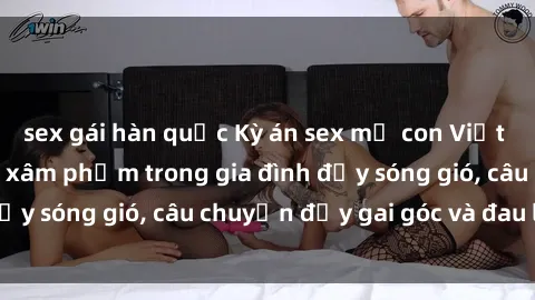 sex gái hàn quốc Kỳ án sex mẹ con Việt Nam: Sự sở hữu và xâm phạm trong gia đình đầy sóng gió, câu chuyện đầy gai góc và đau lòng.