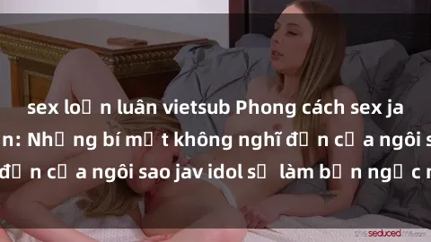sex loạn luân vietsub Phong cách sex jav idol siêu hấp dẫn: Những bí mật không nghĩ đến của ngôi sao jav idol sẽ làm bạn ngạc nhiên!
