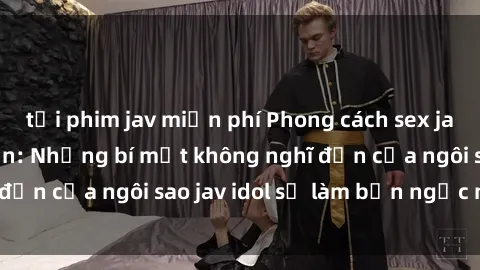 tải phim jav miễn phí Phong cách sex jav idol siêu hấp dẫn: Những bí mật không nghĩ đến của ngôi sao jav idol sẽ làm bạn ngạc nhiên!