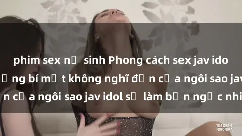 phim sex nữ sinh Phong cách sex jav idol siêu hấp dẫn: Những bí mật không nghĩ đến của ngôi sao jav idol sẽ làm bạn ngạc nhiên!