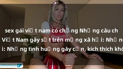 sex gái việt nam có chồng Những câu chuyện sex sinh viên Việt Nam gây sốt trên mạng xã hội: Những tình huống gây cấn, kích thích không thể bỏ qua