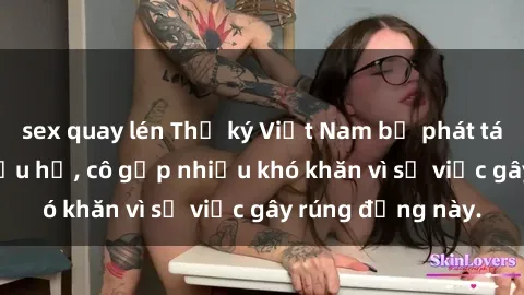 sex quay lén Thư ký Việt Nam bị phát tán clip sex đáng xấu hổ, cô gặp nhiều khó khăn vì sự việc gây rúng động này.