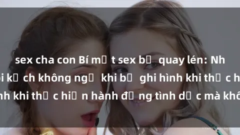 sex cha con Bí mật sex bị quay lén: Những hậu quả và bi kịch không ngờ khi bị ghi hình khi thực hiện hành động tình dục mà không biết.