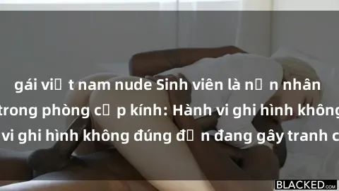 gái việt nam nude Sinh viên là nạn nhân của video quay lén trong phòng cấp kính: Hành vi ghi hình không đúng đắn đang gây tranh cãi lớn