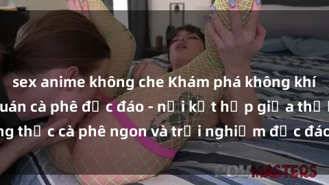 sex anime không che Khám phá không khí độc đáo tại sex quán cà phê độc đáo - nơi kết hợp giữa thưởng thức cà phê ngon và trải nghiệm độc đáo của không gian sex shop.