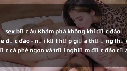 sex bắc âu Khám phá không khí độc đáo tại sex quán cà phê độc đáo - nơi kết hợp giữa thưởng thức cà phê ngon và trải nghiệm độc đáo của không gian sex shop.