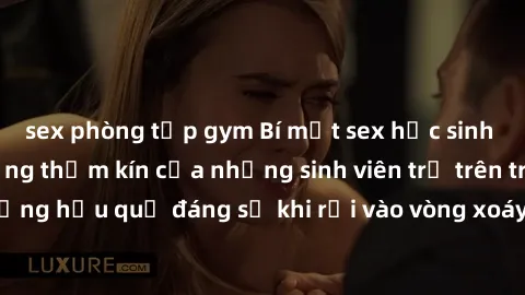 sex phòng tập gym Bí mật sex học sinh không che: Cuộc sống thầm kín của những sinh viên trẻ trên trường. Những hậu quả đáng sợ khi rơi vào vòng xoáy của tình dục từ tuổi mới lớn.