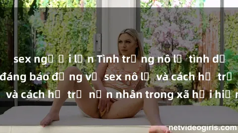 sex người lớn Tình trạng nô lệ tình dục: Những thực tế đáng báo động về sex nô lệ và cách hỗ trợ nạn nhân trong xã hội hiện nay