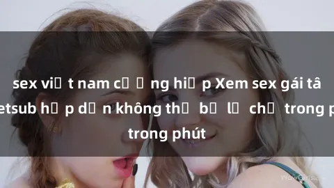 sex việt nam cưỡng hiếp Xem sex gái tây vietsub hấp dẫn không thể bỏ lỡ chỉ trong phút