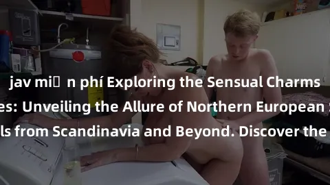 jav miễn phí Exploring the Sensual Charms of Nordic Beauties: Unveiling the Allure of Northern European Sexiness in Girls from Scandinavia and Beyond. Discover the Seductive Secrets of Northern Europe