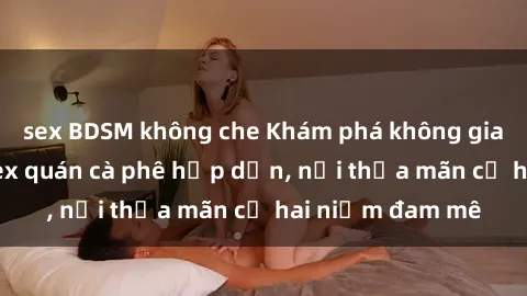 sex BDSM không che Khám phá không gian độc đáo tại sex quán cà phê hấp dẫn, nơi thỏa mãn cả hai niềm đam mê
