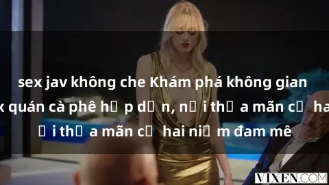 sex jav không che Khám phá không gian độc đáo tại sex quán cà phê hấp dẫn, nơi thỏa mãn cả hai niềm đam mê