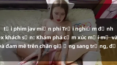 tải phim jav miễn phí Trải nghiệm đỉnh cao tình yêu tại sex khách sạn: Khám phá cảm xúc mới mẻ và đam mê trên chăn giường sang trọng, độc đáo, không giới hạn.