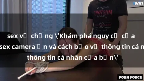 sex vợ chồng 'Khám phá nguy cơ của việc sử dụng sex camera ẩn và cách bảo vệ thông tin cá nhân của bạn'